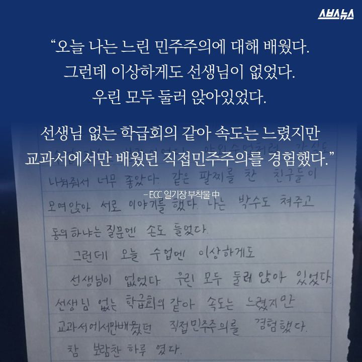 “오늘 나는 느린 민주주의에 대해 배웠다. 그런데 이상하게도 선생님이 없었다. 우린 모두 둘러 앉아있었다. 선생님 없는 학급회의 같아 속도는 느렸지만 교과서에서만 배웠던 직접민주주의를 경험했다.” (ECC 일기장 부착물 中)