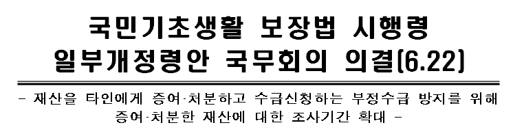 [보건복지부] 국민기초생활 보장법 시행령 일부개정령안(재산을 타인에게 증여·처분하고 수급신청하는 부정수급 방지를 위해 증여·처분한 재산에 대한 조사기간등) 국무회의 의결(6.22)