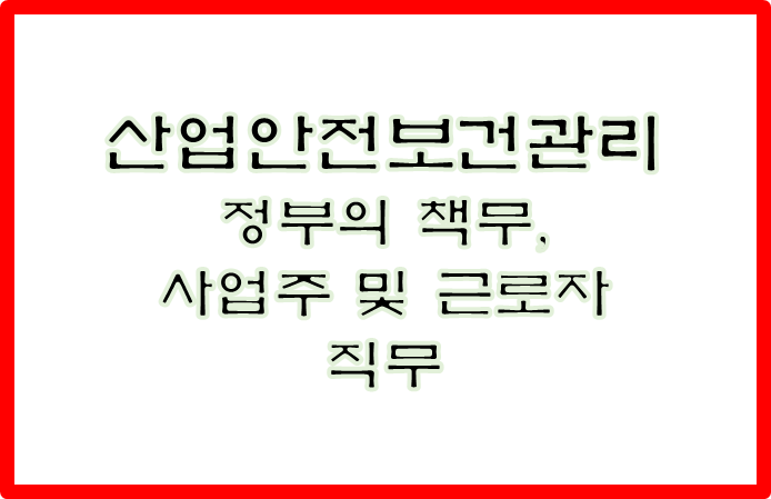 산업안전보건관리를 위한 정부의 책무, 사업주 및 근로자의직무에 대하여 기술하시오.