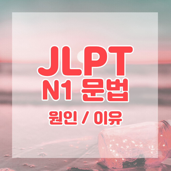 JLPT N1 문법 정리 : 원인 / 이유를 나타내는 표현