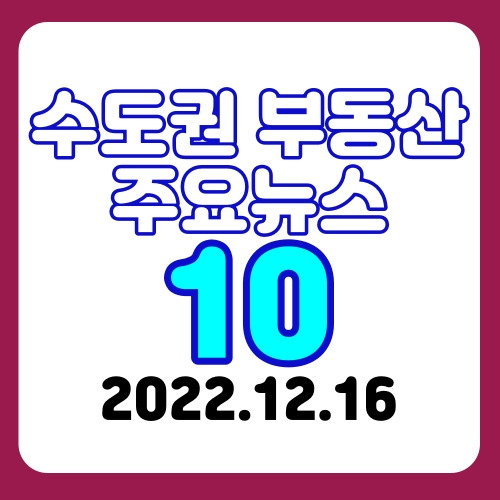 2022.12.16 '수도권 부동산정보 오픈방' 주요 뉴스10