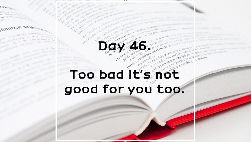 Day 46. Too bad it's not good for you too.