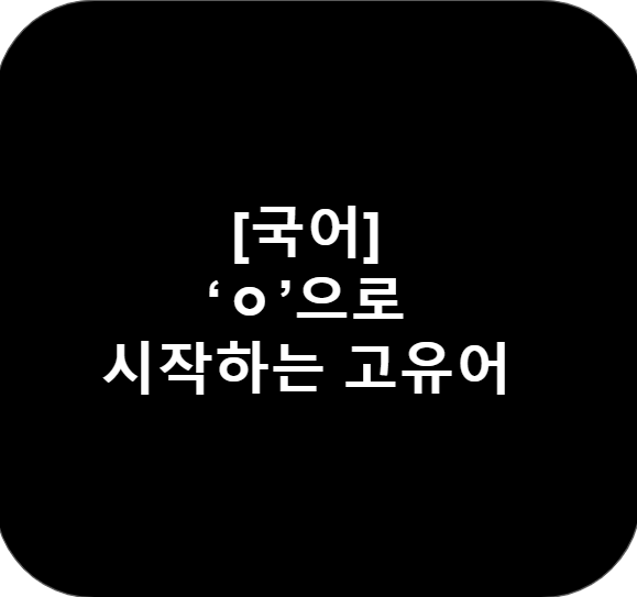 [국어] 알아두면 좋은 고유어 'ㅇ'으로 시작하는 단어