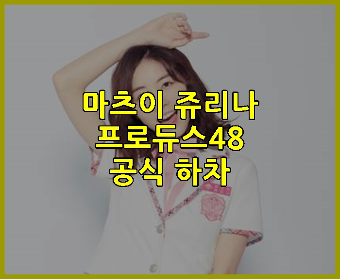 마츠이 쥬리나 프로듀스48 공식 하차