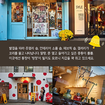 발걸음 따라 쥬얼리 숍, 인테리어 소품 숍, 패브릭 숍, 갤러리가 꼬리를 물고 나타납니다. 딸랑, 문 열고 들어가고 싶은 충동이 뿜뿜. 이곳에선 통장이 ‘텅장’이 될지도 모르니 지갑을 꽉 쥐고 있으세요.