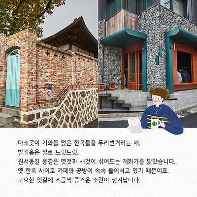 다소곳이 기와를 얹은 한옥들을 두리번거리는 새, 발걸음은 절로 느릿느릿.원서동길 풍경은 옛것과 새것이 섞여드는 개화기를 닮았습니다. 옛 한옥 사이로 카페와 공방이 속속 들어서고 있기 때문이죠. 고요한 옛길에 조금씩 즐거운 소란이 생겨납니다.
