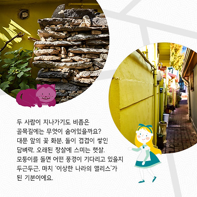 두 사람이 지나가기도 비좁은 골목길에는 무엇이 숨어있을까요? 대문 앞의 꽃 화분, 돌이 겹겹이 쌓인 담벼락, 오래된 창살에 스미는 햇살. 모퉁이를 돌면 어떤 풍경이 기다리고 있을지 두근두근, 마치 ‘이상한 나라의 앨리스’가 된 기분이에요.
