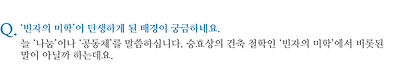 ‘빈자의 미학’이 탄생하게 된 배경이 궁금하네요. 늘 ‘나눔’이나 ‘공동체’를 말씀하십니다. 승효상의 건축 철학인 ‘빈자의 미학’에서 비롯된 말이 아닐까 하는데요.