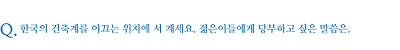 한국의 건축계를 이끄는 위치에 서 계세요. 젊은이들에게 당부하고 싶은 말씀은.