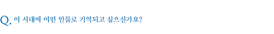 이 시대에 어떤 인물로 기억되고 싶으신가요?