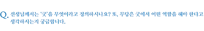 선생님께서는 ‘굿’을 무엇이라고 정의하시나요? 또, 무당은 굿에서 어떤 역할을 해야 한다고 생각하시는지 궁금합니다.