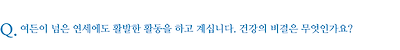 여든이 넘은 연세에도 활발한 활동을 하고 계십니다. 건강의 비결은 무엇인가요?