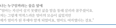 나는 누구일까라는 물음 앞에, 엄마는 자신이 살지 못했던 삶을 딸을 통해 살리라 꿈꾸셨어요. 저는 그렇게 억척스러운 엄마의 모습이 싫었지만 제가 엄마가 된 후에야 알게 되었어요, 엄마도 여자였다는 걸요.