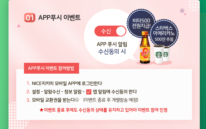 01.APP푸시 이벤트
APP푸시 이벤트 참여방법
1. NICE지키미 모바일 APP에 로그인한다
2. 설정 - 알람수신 - 정보 알람 - 앱 알림에 수신동의 한다
3. 모바일 교환권을 받는다 (이벤트 종료 후 개별발송 예정)
※ 이벤트 종료 후에도 수신동의 상태를 유지하고 있어야 이벤트 참여 인정
비타500전원지급! 스타벅스아메리카노 500잔 추첨