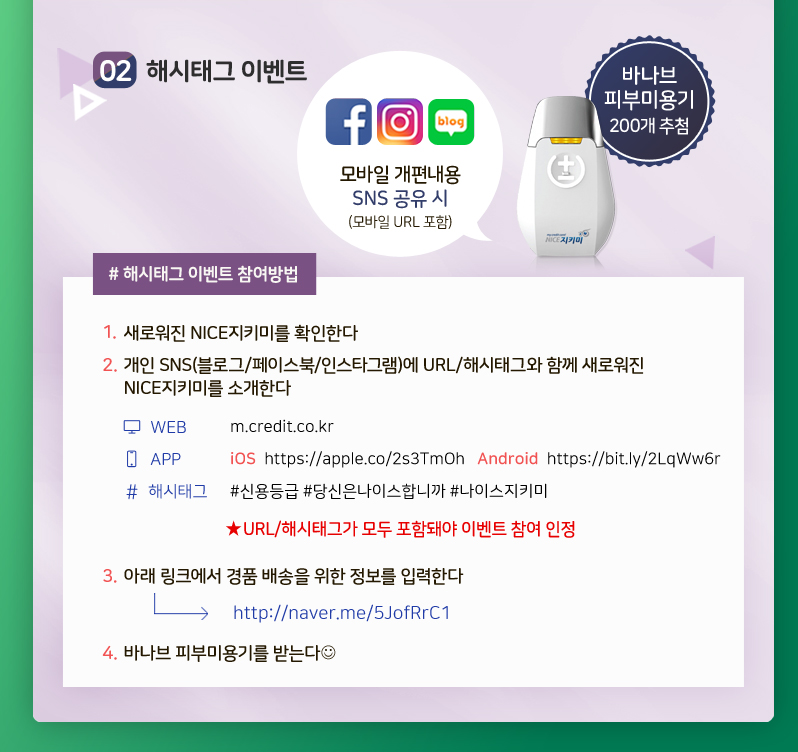 02. 해시태그 이벤트
#해시태그 이벤트 참여방법
1. 새로워진 NICE지키미를 확인한다
2. 개인 SNS(블로그/페이스북/인스타그램)에 URL/해시태그와 함께 새로워진 NICE지키미를 소개한다
3. 아래 링크에서 경품 배송을 위한 정보를 입력한다
링크 : http://naver.me/5JofRrC1
4. 바나브 피부미용기를 받는다