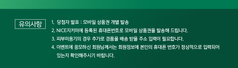 유의사항
1. 당첨자 발표 : 모바일 상품권 개별 발송
2. NICE지키미에 등록된 휴대폰번호로 모바일 상품권을 발송해 드립니다.
3. 피부미용기의 경우 추가로 경품을 배송 받을 주소 입력이 필요합니다.
4. 이벤트에 응모하신 회원님께서는 회원정보에 본인의 휴대폰 번호가 정상적으로 입력되어
있는지 확인해주시기 바랍니다.