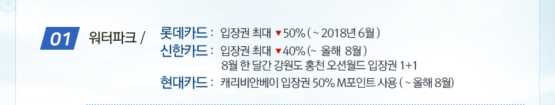 01.워터파크 / 롯데카드: 입장권 최대 -50%(~2018년 6월), 신한카드: 입장권 최대 -40%(~ 올해 8월) 8월 한달간 강원도 홍천 오션월드 입장권 1+1, 현대카드:캐리비안베이 입장권 50% M포인트 사용 (~올해8월)