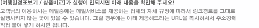 고객님이 사용하시는 메일 중에는 링크경로를 그대로 실행 시키지 않는 곳이 있을 수 있습니다. 그럴경우 아래의 제공해드리는 URL을 복사하여 직접 주소창에 붙여 넣기 하시면 됩니다.