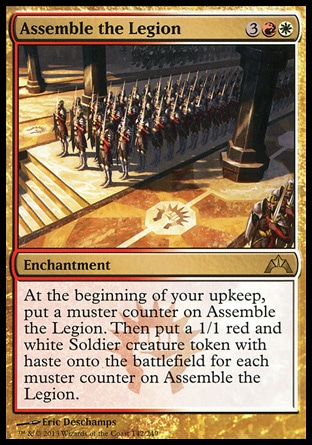Assemble the Legion (5, 3RW) \nEnchantment\nAt the beginning of your upkeep, put a muster counter on Assemble the Legion. Then put a 1/1 red and white Soldier creature token with haste onto the battlefield for each muster counter on Assemble the Legion.\nGatecrash: Rare\n\n Assemble the Legion (5, 3RW) \nEnchantment\nAt the beginning of your upkeep, put a muster counter on Assemble the Legion. Then put a 1/1 red and white Soldier creature token with haste onto the battlefield for each muster counter on Assemble the Legion.\nGatecrash: Rare\n\n