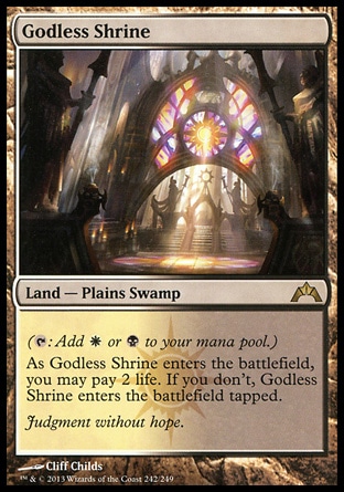 Godless Shrine (0, ) \nLand — Plains Swamp\n({T}: Add {W} or {B} to your mana pool.)<br />\nAs Godless Shrine enters the battlefield, you may pay 2 life. If you don't, Godless Shrine enters the battlefield tapped.\nGatecrash: Rare, Guildpact: Rare\n\n Godless Shrine (0, ) \nLand — Plains Swamp\n({T}: Add {W} or {B} to your mana pool.)<br />\nAs Godless Shrine enters the battlefield, you may pay 2 life. If you don't, Godless Shrine enters the battlefield tapped.\nGatecrash: Rare, Guildpact: Rare\n\n