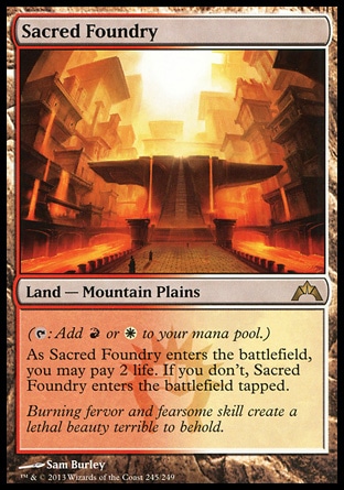 Sacred Foundry (0, ) \nLand — Mountain Plains\n({T}: Add {R} or {W} to your mana pool.)<br />\nAs Sacred Foundry enters the battlefield, you may pay 2 life. If you don't, Sacred Foundry enters the battlefield tapped.\nGatecrash: Rare, Ravnica: City of Guilds: Rare\n\n Sacred Foundry (0, ) \nLand — Mountain Plains\n({T}: Add {R} or {W} to your mana pool.)<br />\nAs Sacred Foundry enters the battlefield, you may pay 2 life. If you don't, Sacred Foundry enters the battlefield tapped.\nGatecrash: Rare, Ravnica: City of Guilds: Rare\n\n