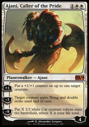 Ajani, Caller of the Pride (3, 1WW) \nPlaneswalker — Ajani\n+1: Put a +1/+1 counter on up to one target creature.<br />\n-3: Target creature gains flying and double strike until end of turn.<br />\n-8: Put X 2/2 white Cat creature tokens onto the battlefield, where X is your life total.\nMagic 2014 Core Set: Mythic Rare, Magic 2013: Mythic Rare\n\n Ajani, Caller of the Pride (3, 1WW) \nPlaneswalker — Ajani\n+1: Put a +1/+1 counter on up to one target creature.<br />\n-3: Target creature gains flying and double strike until end of turn.<br />\n-8: Put X 2/2 white Cat creature tokens onto the battlefield, where X is your life total.\nMagic 2014 Core Set: Mythic Rare, Magic 2013: Mythic Rare\n\n