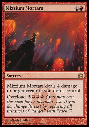 Mizzium Mortars (2, 1R) \nSorcery\nMizzium Mortars deals 4 damage to target creature you don't control.<br />\nOverload {3}{R}{R}{R} (You may cast this spell for its overload cost. If you do, change its text by replacing all instances of "target" with "each.")\nReturn to Ravnica: Rare\n\n Mizzium Mortars (2, 1R) \nSorcery\nMizzium Mortars deals 4 damage to target creature you don't control.<br />\nOverload {3}{R}{R}{R} (You may cast this spell for its overload cost. If you do, change its text by replacing all instances of "target" with "each.")\nReturn to Ravnica: Rare\n\n