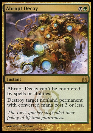 Abrupt Decay (2, BG) \nInstant\nAbrupt Decay can't be countered by spells or abilities.<br />\nDestroy target nonland permanent with converted mana cost 3 or less.\nReturn to Ravnica: Rare\n\n Abrupt Decay (2, BG) \nInstant\nAbrupt Decay can't be countered by spells or abilities.<br />\nDestroy target nonland permanent with converted mana cost 3 or less.\nReturn to Ravnica: Rare\n\n