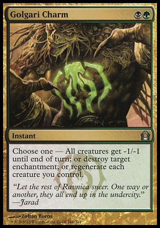 Golgari Charm (2, BG) \nInstant\nChoose one — All creatures get -1/-1 until end of turn; or destroy target enchantment; or regenerate each creature you control.\nReturn to Ravnica: Uncommon\n\n Golgari Charm (2, BG) \nInstant\nChoose one — All creatures get -1/-1 until end of turn; or destroy target enchantment; or regenerate each creature you control.\nReturn to Ravnica: Uncommon\n\n
