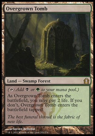 Overgrown Tomb (0, ) \nLand — Swamp Forest\n({T}: Add {B} or {G} to your mana pool.)<br />\nAs Overgrown Tomb enters the battlefield, you may pay 2 life. If you don't, Overgrown Tomb enters the battlefield tapped.\nReturn to Ravnica: Rare, Ravnica: City of Guilds: Rare\n\n Overgrown Tomb (0, ) \nLand — Swamp Forest\n({T}: Add {B} or {G} to your mana pool.)<br />\nAs Overgrown Tomb enters the battlefield, you may pay 2 life. If you don't, Overgrown Tomb enters the battlefield tapped.\nReturn to Ravnica: Rare, Ravnica: City of Guilds: Rare\n\n