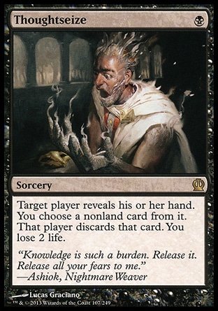 Thoughtseize (1, B) \nSorcery\nTarget player reveals his or her hand. You choose a nonland card from it. That player discards that card. You lose 2 life.\nTheros: Rare, Lorwyn: Rare\n\n Thoughtseize (1, B) \nSorcery\nTarget player reveals his or her hand. You choose a nonland card from it. That player discards that card. You lose 2 life.\nTheros: Rare, Lorwyn: Rare\n\n