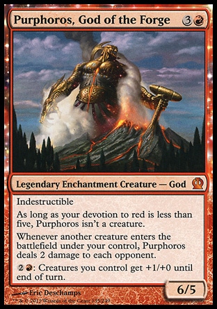 Purphoros, God of the Forge (4, 3R) 6/5\nLegendary Enchantment Creature — God\nIndestructible<br />\nAs long as your devotion to red is less than five, Purphoros isn't a creature.<br />\nWhenever another creature enters the battlefield under your control, Purphoros deals 2 damage to each opponent.<br />\n{2}{R}: Creatures you control get +1/+0 until end of turn.\nTheros: Mythic Rare\n\n Purphoros, God of the Forge (4, 3R) 6/5\nLegendary Enchantment Creature — God\nIndestructible<br />\nAs long as your devotion to red is less than five, Purphoros isn't a creature.<br />\nWhenever another creature enters the battlefield under your control, Purphoros deals 2 damage to each opponent.<br />\n{2}{R}: Creatures you control get +1/+0 until end of turn.\nTheros: Mythic Rare\n\n