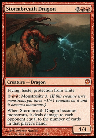Stormbreath Dragon (5, 3RR) 4/4\nCreature — Dragon\nFlying, haste, protection from white<br />\n{5}{R}{R}: Monstrosity 3. (If this creature isn't monstrous, put three +1/+1 counters on it and it becomes monstrous.)<br />\nWhen Stormbreath Dragon becomes monstrous, it deals damage to each opponent equal to the number of cards in that player's hand.\nTheros: Mythic Rare\n\n Stormbreath Dragon (5, 3RR) 4/4\nCreature — Dragon\nFlying, haste, protection from white<br />\n{5}{R}{R}: Monstrosity 3. (If this creature isn't monstrous, put three +1/+1 counters on it and it becomes monstrous.)<br />\nWhen Stormbreath Dragon becomes monstrous, it deals damage to each opponent equal to the number of cards in that player's hand.\nTheros: Mythic Rare\n\n