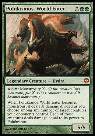 Polukranos, World Eater (4, 2GG) 5/5\nLegendary Creature — Hydra\n{X}{X}{G}: Monstrosity X. (If this creature isn't monstrous, put X +1/+1 counters on it and it becomes monstrous.)<br />\nWhen Polukranos, World Eater becomes monstrous, it deals X damage divided as you choose among any number of target creatures your opponents control. Each of those creatures deals damage equal to its power to Polukranos.\n: Mythic Rare, Theros: Mythic Rare\n\n Polukranos, World Eater (4, 2GG) 5/5\nLegendary Creature — Hydra\n{X}{X}{G}: Monstrosity X. (If this creature isn't monstrous, put X +1/+1 counters on it and it becomes monstrous.)<br />\nWhen Polukranos, World Eater becomes monstrous, it deals X damage divided as you choose among any number of target creatures your opponents control. Each of those creatures deals damage equal to its power to Polukranos.\n: Mythic Rare, Theros: Mythic Rare\n\n