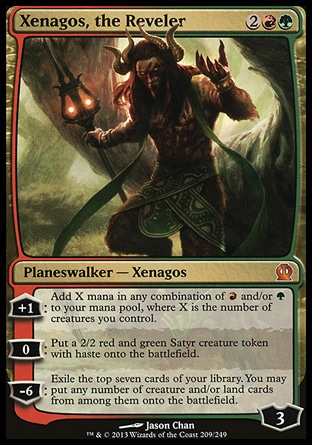 Xenagos, the Reveler (4, 2RG) \nPlaneswalker — Xenagos\n+1: Add X mana in any combination of {R} and/or {G} to your mana pool, where X is the number of creatures you control.<br />\n0: Put a 2/2 red and green Satyr creature token with haste onto the battlefield.<br />\n-6: Exile the top seven cards of your library. You may put any number of creature and/or land cards from among them onto the battlefield.\nTheros: Mythic Rare\n\n Xenagos, the Reveler (4, 2RG) \nPlaneswalker — Xenagos\n+1: Add X mana in any combination of {R} and/or {G} to your mana pool, where X is the number of creatures you control.<br />\n0: Put a 2/2 red and green Satyr creature token with haste onto the battlefield.<br />\n-6: Exile the top seven cards of your library. You may put any number of creature and/or land cards from among them onto the battlefield.\nTheros: Mythic Rare\n\n