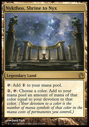 Nykthos, Shrine to Nyx (0, ) \nLegendary Land\n{T}: Add {1} to your mana pool.<br />\n{2}, {T}: Choose a color. Add to your mana pool an amount of mana of that color equal to your devotion to that color. (Your devotion to a color is the number of mana symbols of that color in the mana costs of permanents you control.)\nTheros: Rare\n\n Nykthos, Shrine to Nyx (0, ) \nLegendary Land\n{T}: Add {1} to your mana pool.<br />\n{2}, {T}: Choose a color. Add to your mana pool an amount of mana of that color equal to your devotion to that color. (Your devotion to a color is the number of mana symbols of that color in the mana costs of permanents you control.)\nTheros: Rare\n\n