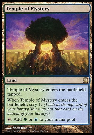 Temple of Mystery (0, ) \nLand\nTemple of Mystery enters the battlefield tapped.<br />\nWhen Temple of Mystery enters the battlefield, scry 1. (Look at the top card of your library. You may put that card on the bottom of your library.)<br />\n{T}: Add {G} or {U} to your mana pool.\nTheros: Rare\n\n Temple of Mystery (0, ) \nLand\nTemple of Mystery enters the battlefield tapped.<br />\nWhen Temple of Mystery enters the battlefield, scry 1. (Look at the top card of your library. You may put that card on the bottom of your library.)<br />\n{T}: Add {G} or {U} to your mana pool.\nTheros: Rare\n\n