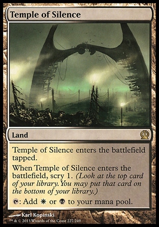 Temple of Silence (0, ) \nLand\nTemple of Silence enters the battlefield tapped.<br />\nWhen Temple of Silence enters the battlefield, scry 1. (Look at the top card of your library. You may put that card on the bottom of your library.)<br />\n{T}: Add {W} or {B} to your mana pool.\nTheros: Rare\n\n Temple of Silence (0, ) \nLand\nTemple of Silence enters the battlefield tapped.<br />\nWhen Temple of Silence enters the battlefield, scry 1. (Look at the top card of your library. You may put that card on the bottom of your library.)<br />\n{T}: Add {W} or {B} to your mana pool.\nTheros: Rare\n\n