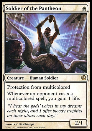 Soldier of the Pantheon (1, W) 2/1\nCreature — Human Soldier\nProtection from multicolored<br />\nWhenever an opponent casts a multicolored spell, you gain 1 life.\nTheros: Rare\n\n Soldier of the Pantheon (1, W) 2/1\nCreature — Human Soldier\nProtection from multicolored<br />\nWhenever an opponent casts a multicolored spell, you gain 1 life.\nTheros: Rare\n\n