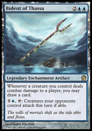 Bident of Thassa (4, 2UU) \nLegendary Enchantment Artifact\nWhenever a creature you control deals combat damage to a player, you may draw a card.<br />\n{1}{U}, {T}: Creatures your opponents control attack this turn if able.\nTheros: Rare\n\n Bident of Thassa (4, 2UU) \nLegendary Enchantment Artifact\nWhenever a creature you control deals combat damage to a player, you may draw a card.<br />\n{1}{U}, {T}: Creatures your opponents control attack this turn if able.\nTheros: Rare\n\n