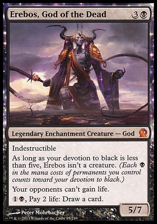 Erebos, God of the Dead (4, 3B) 5/7\nLegendary Enchantment Creature — God\nIndestructible<br />\nAs long as your devotion to black is less than five, Erebos isn't a creature. (Each {B} in the mana costs of permanents you control counts toward your devotion to black.)<br />\nYour opponents can't gain life.<br />\n{1}{B}, Pay 2 life: Draw a card.\nTheros: Mythic Rare\n\n Erebos, God of the Dead (4, 3B) 5/7\nLegendary Enchantment Creature — God\nIndestructible<br />\nAs long as your devotion to black is less than five, Erebos isn't a creature. (Each {B} in the mana costs of permanents you control counts toward your devotion to black.)<br />\nYour opponents can't gain life.<br />\n{1}{B}, Pay 2 life: Draw a card.\nTheros: Mythic Rare\n\n