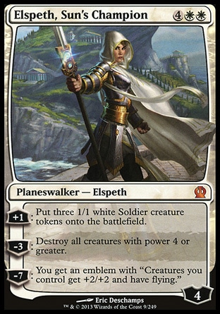 Elspeth, Sun's Champion (6, 4WW) \nPlaneswalker — Elspeth\n+1: Put three 1/1 white Soldier creature tokens onto the battlefield.<br />\n-3: Destroy all creatures with power 4 or greater.<br />\n-7: You get an emblem with "Creatures you control get +2/+2 and have flying."\nTheros: Mythic Rare\n\n Elspeth, Sun's Champion (6, 4WW) \nPlaneswalker — Elspeth\n+1: Put three 1/1 white Soldier creature tokens onto the battlefield.<br />\n-3: Destroy all creatures with power 4 or greater.<br />\n-7: You get an emblem with "Creatures you control get +2/+2 and have flying."\nTheros: Mythic Rare\n\n