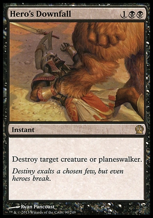 Hero's Downfall (3, 1BB) \nInstant\nDestroy target creature or planeswalker.\nTheros: Rare\n\n Hero's Downfall (3, 1BB) \nInstant\nDestroy target creature or planeswalker.\nTheros: Rare\n\n