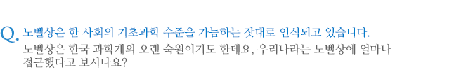 노벨상은 한 사회의 기초과학 수준을 가늠하는 잣대로 인식되고 있습니다. 노벨상은 한국 과학계의 오랜 숙원이기도 한데요, 우리나라는 노벨상에 얼마나 접근했다고 보시나요?