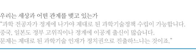 우리는 세상과 어떤 관계를 맺고 있는가, 과학 전공자가 정계에 나가야 제대로 된 과학기술정책 수립이 가능합니다. 중국, 일본도 정부 고위직이나 정계에 이공계 출신이 많습니다. 문제는 제대로 된 과학기술 인재가 정치권으로 진출하느냐는 것이죠.