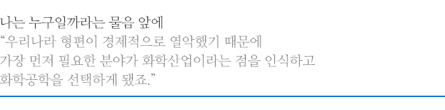 나는 누구일까라는 물음 앞에, 우리나라 형편이 경제적으로 열악했기 때문에 가장 먼저 필요한 분야가 화학산업이라는 점을 인식하고 화학공학을 선택하게 됐죠.