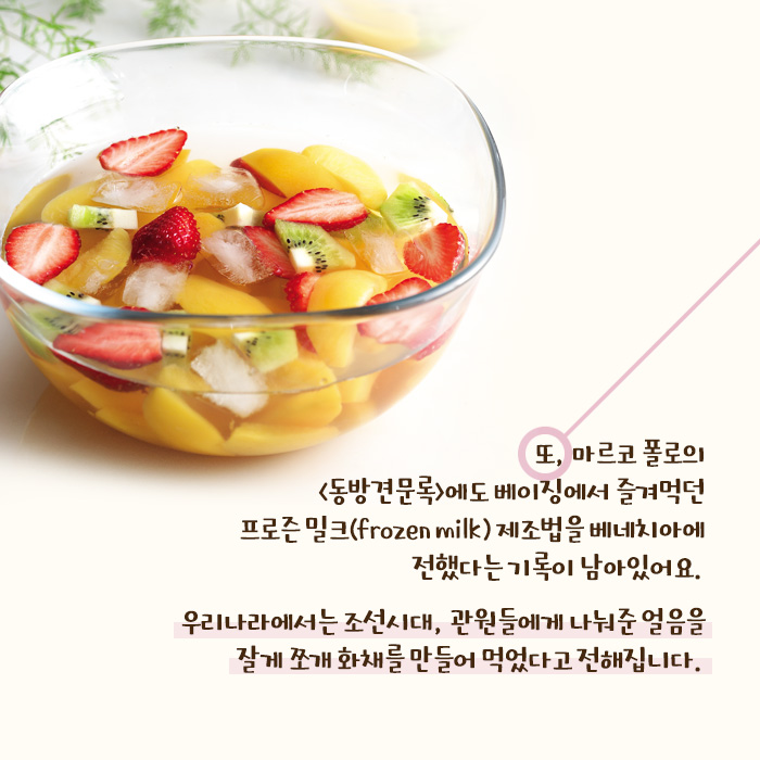 우리나라에서는 조선시대, 관원들에게 나눠준 얼음을 잘게 쪼개 화채를 만들어 먹었다고 전해집니다.