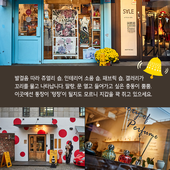 발걸음 따라 쥬얼리 숍, 인테리어 소품 숍, 패브릭 숍, 갤러리가 꼬리를 물고 나타납니다. 딸랑, 문 열고 들어가고 싶은 충동이 뿜뿜. 이곳에선 통장이 ‘텅장’이 될지도 모르니 지갑을 꽉 쥐고 있으세요.