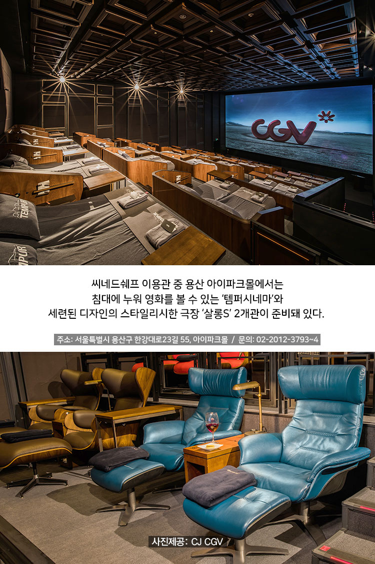 씨네드쉐프 이용관 중 용산 아이파크몰에서는 침대에 누워 영화를 볼 수 있는 ‘템퍼시네마’와 세련된 디자인의 스타일리시한 극장 ‘살롱S’ 2개관이 준비돼 있다.