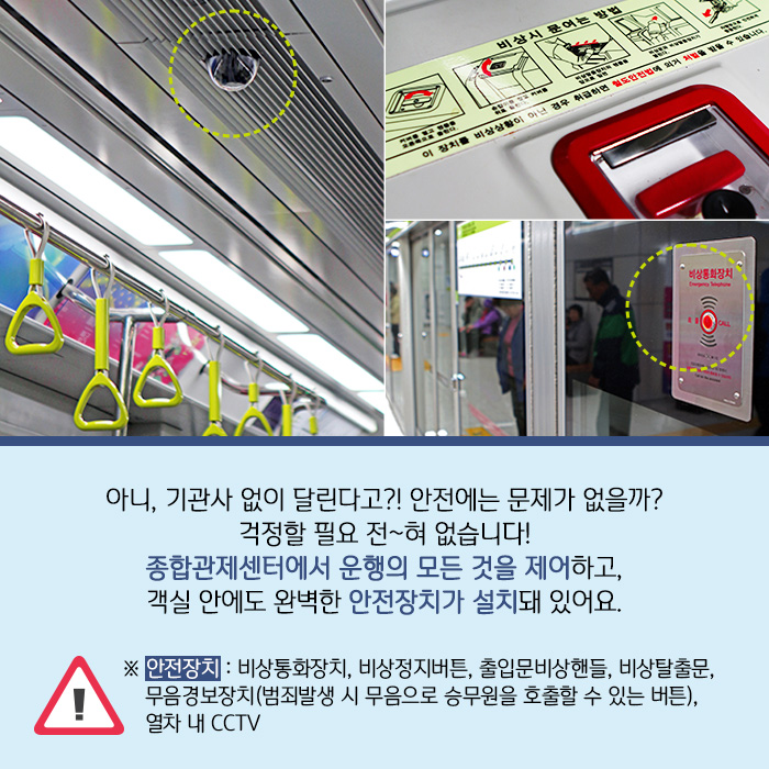 아니, 기관사 없이 달린다고?! 안전에는 문제가 없을까? 걱정할 필요 전~혀 없습니다! 종합관제센터에서 운행의 모든 것을 제어하고, 객실 안에도 완벽한 안전장치가 설치돼 있어요.